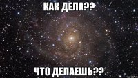 как дела?? что делаешь??