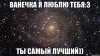 Ванечка я люблю тебя:3 ты самый лучший))