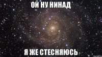 ой ну нинад я же стесняюсь