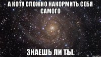 а коту сложно накормить себя самого знаешь ли ты.