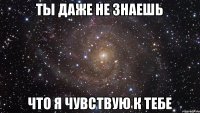 Ты даже не знаешь Что я чувствую к тебе