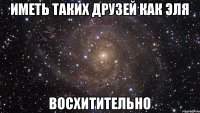 ИМЕТЬ ТАКИХ ДРУЗЕЙ КАК ЭЛЯ Восхитительно