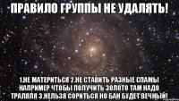 ПРАВИЛО ГРУППЫ НЕ УДАЛЯТЬ! 1.НЕ МАТЕРИТЬСЯ 2.НЕ СТАВИТЬ РАЗНЫЕ СПАМЫ НАПРИМЕР ЧТОБЫ ПОЛУЧИТЬ ЗОЛОТО ТАМ НАДО ТРАЛЯЛЯ 3.НЕЛЬЗЯ СОРИТЬСЯ НО БАН БУДЕТ ВЕЧНЫЙ!