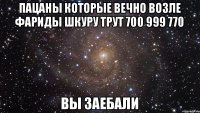 пацаны которые вечно возле фариды шкуру трут 700 999 770 вы заебали