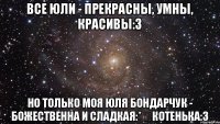 Все Юли - прекрасны, умны, красивы:з Но только моя Юля Бондарчук - божественна и сладкая:* ♡Котенька:з