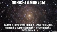 Плюсы и минусы ВАЛЕРА В - Величественный А - Артистичный Л - Ленивый Е - Единственный Р - Роскошный А - Актуальный