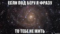 если под беру я фразу то тебе не жить