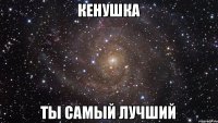 КЕНУШКА ТЫ САМЫЙ ЛУЧШИЙ