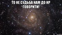 то не судьба нам до нр говорити! 