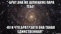 "-брат,она же шлюха!Не пара тебе! -ну и что,брат?Зато она такая единственная!"