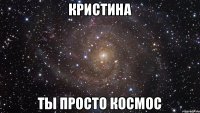 КРИСТИНА ТЫ ПРОСТО КОСМОС