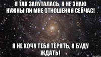 Я так запуталась, я не знаю нужны ли мне отношения сейчас! Я не хочу тебя терять, я буду ждать!