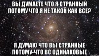 Вы думаете что я странный потому что я не такой как все? я думаю что вы странные потому-что вс одинаковые