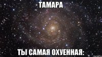 тамара ты самая охуенная: