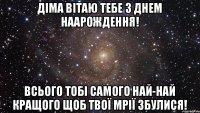 Діма вітаю тебе з Днем наарождення! всього тобі самого най-най кращого щоб твої мрії збулися!