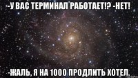 -У вас терминал работает!? -Нет! -Жаль, я на 1000 продлить хотел.