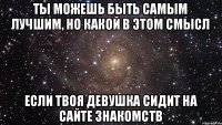 Ты можешь быть самым лучшим, но какой в этом смысл Если твоя девушка сидит на сайте знакомств