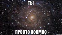 Ты просто космос