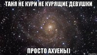 ТАНЯ НЕ КУРИ НЕ КУРЯЩИЕ ДЕВУШКИ ПРОСТО АХУЕНЫ)