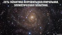 Есть галактика неправильная,спиральная, эллиптическая галактика. 