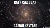 катя садовая самая крутая!