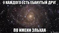 у каждого есть ебанутый друг по имени эльхан