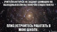 учителя,которые не задают домашку на выходные(если вы конечно существуете) плиз,устройтесь работать в мою школу .