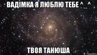 вадімка я люблю тебе ^_^ твоя танюша