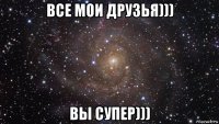 все мои друзья))) вы супер)))