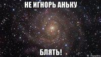 не игнорь аньку блять!