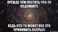 прежде чем постить что-то подумайте ведь кто-то может все это принимать всерьез