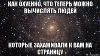 как охуенно, что теперь можно вычислять людей которые захаживали к вам на страницу