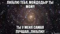 люблю тебя, мойдодыр ты мой!! ты у меня самая лучшая...люблю!