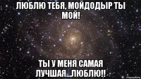 люблю тебя, мойдодыр ты мой! ты у меня самая лучшая...люблю!!