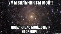 умывальник ты мой!! люблю вас мойдодыр игоревич)*