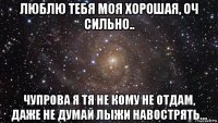 люблю тебя моя хорошая, оч сильно.. чупрова я тя не кому не отдам, даже не думай лыжи навострять...