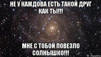 не у каждова есть такой друг как ты!!! мне с тобой повезло солнышко!!!