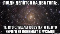 люди делятся на два типа: те, кто слушает dubstep, и те, кто ничего не понимает в музыке