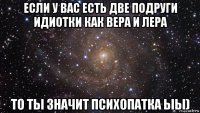 если у вас есть две подруги идиотки как вера и лера то ты значит психопатка ыы)