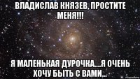 владислав князев, простите меня!!! я маленькая дурочка....я очень хочу быть с вами...