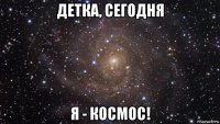 детка, сегодня я - космос!