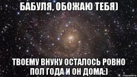 бабуля, обожаю тебя) твоему внуку осталось ровно пол года и он дома:)