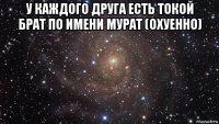 у каждого друга есть токой брат по имени мурат (охуенно) 