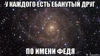 у каждого есть ебанутый друг по имени федя