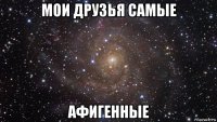 мои друзья самые афигенные