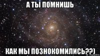 а ты помнишь как мы познокомились??)