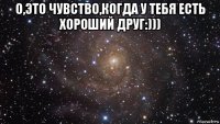 о,это чувство,когда у тебя есть хороший друг:))) 