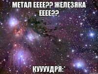 Метал ееее?? Железяка ееее?? Куууудря:*