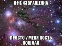 я не извращенка просто у меня кость пошлая