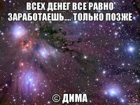 Всех денег все равно заработаешь.... только позже © Дима